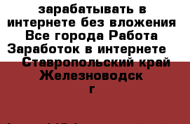 зарабатывать в интернете без вложения - Все города Работа » Заработок в интернете   . Ставропольский край,Железноводск г.